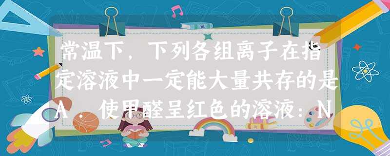 常温下,下列各组离子在指定溶液中一定能大量共存的是A.使甲醛呈红色的溶液:NH4+、Ba2+、HCO3-、Cl-B.c(H+)=10-12mol/L的溶液:K+ 常温下,下列各组离子在指定溶液中一定能大量共存的是A.使甲醛呈红色的溶液:NH4+、Ba2+、HCO3-、Cl-B.c(H+)=10-12mol/L的溶液:K+