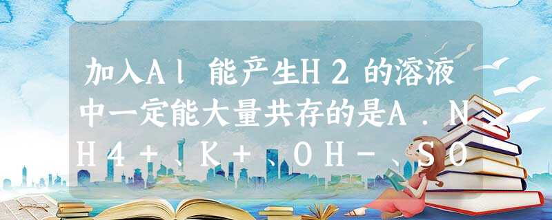 加入Al能产生H2的溶液中一定能大量共存的是A.NH4+、K+、OH-、SO42-B.Na+、Fe2+、NO3-、Cl-C.Ca2+、Cl-、HCO3-、K+D 加入Al能产生H2的溶液中一定能大量共存的是A.NH4+、K+、OH-、SO42-B.Na+、Fe2+、NO3-、Cl-C.Ca2+、Cl-、HCO3-、K+D
