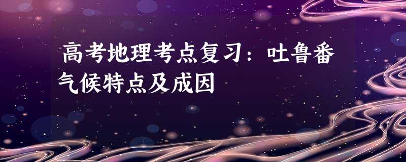 高考地理考点复习:吐鲁番气候特点及成因 高考地理考点复习:吐鲁番气候特点及成因