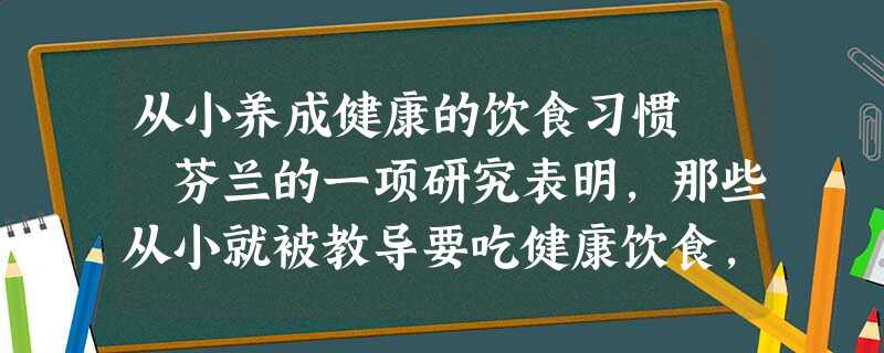 从小养成健康的饮食习惯 芬兰的一项研究表明,那些从小就被教导要吃健康饮食,如低脂或健康脂肪,包括鱼类、花生、豆类和植物油 从小养成健康的饮食习惯 芬兰的一项研究表明,那些从小就被教导要吃健康饮食,如低脂或健康脂肪,包括鱼类、花生、豆类和植物油