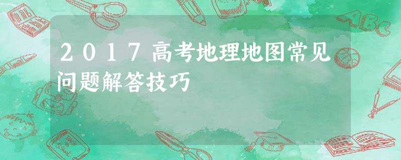 2017高考地理地图常见问题解答技巧 2017高考地理地图常见问题解答技巧