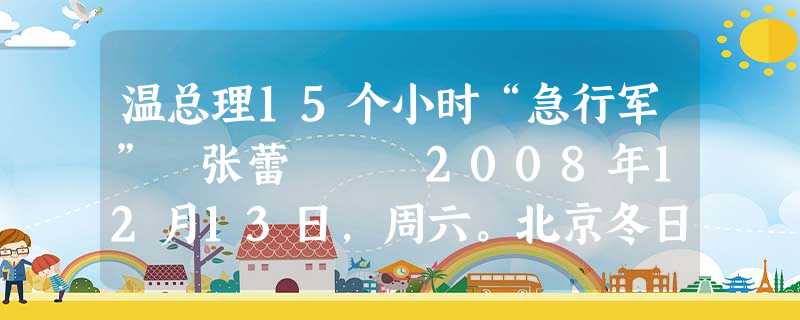温总理15个小时“急行军” 张蕾 2008年12月13日,周六。北京冬日的早晨寒气逼人。不到7点 温总理15个小时“急行军” 张蕾 2008年12月13日,周六。北京冬日的早晨寒气逼人。不到7点