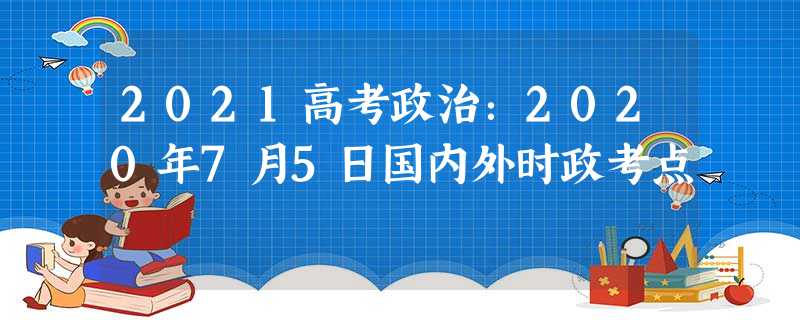 2021高考政治:2020年7月5日国内外时政考点 2021高考政治:2020年7月5日国内外时政考点