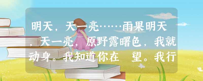 明天,天一亮……雨果明天,天一亮,原野露曙色,我就动身。我知道你在跂望。我行经森林,我行经山泽,我们再不能长此 明天,天一亮……雨果明天,天一亮,原野露曙色,我就动身。我知道你在跂望。我行经森林,我行经山泽,我们再不能长此
