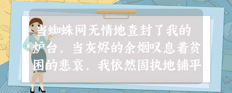 当蜘蛛网无情地查封了我的炉台,当灰烬的余烟叹息着贫困的悲哀,我依然固执地铺平失望的灰烬,用美丽的雪花写下:相信未来。当 当蜘蛛网无情地查封了我的炉台,当灰烬的余烟叹息着贫困的悲哀,我依然固执地铺平失望的灰烬,用美丽的雪花写下:相信未来。当