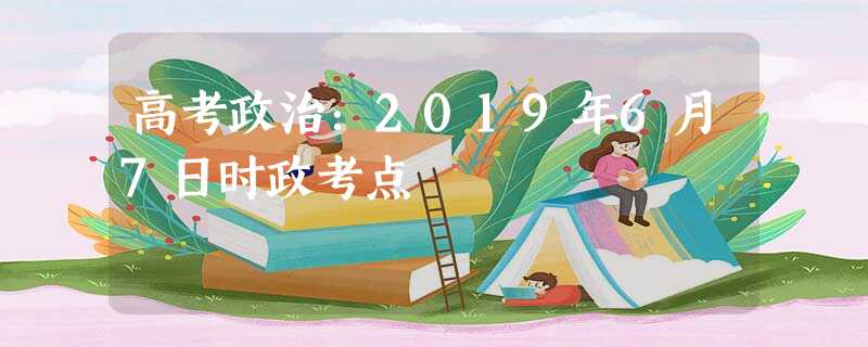 高考政治:2019年6月7日时政考点 高考政治:2019年6月7日时政考点