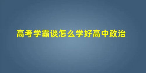 高考学霸谈怎么学好高中政治 高考学霸谈怎么学好高中政治