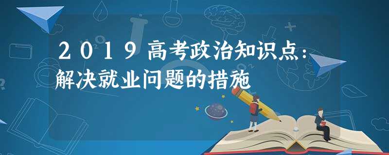 2019高考政治知识点:解决就业问题的措施 2019高考政治知识点:解决就业问题的措施
