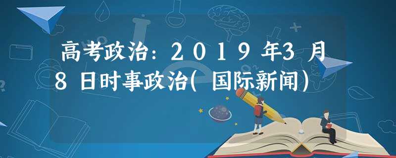 高考政治:2019年3月8日时事政治(国际新闻) 高考政治:2019年3月8日时事政治(国际新闻)