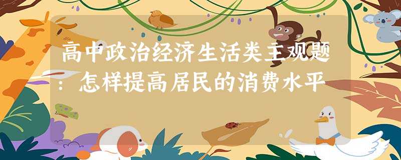 高中政治经济生活类主观题:怎样提高居民的消费水平 高中政治经济生活类主观题:怎样提高居民的消费水平