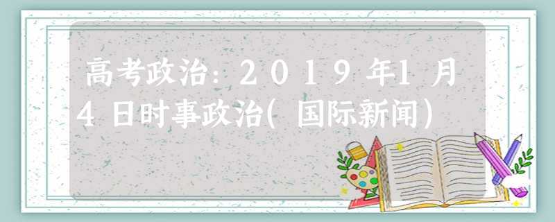 高考政治:2019年1月4日时事政治(国际新闻) 高考政治:2019年1月4日时事政治(国际新闻)