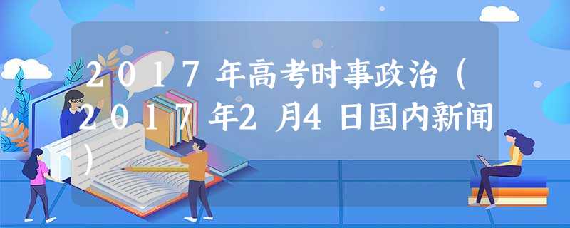 2017年高考时事政治(2017年2月4日国内新闻) 2017年高考时事政治(2017年2月4日国内新闻)