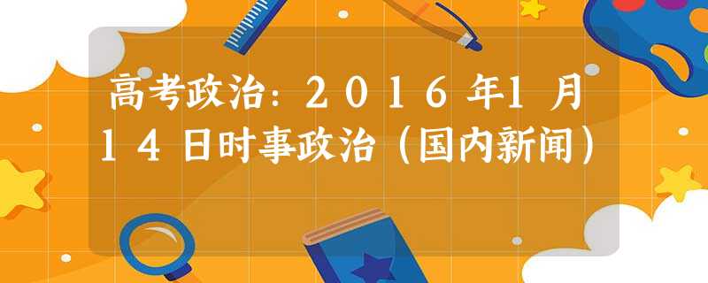 高考政治:2016年1月14日时事政治(国内新闻) 高考政治:2016年1月14日时事政治(国内新闻)