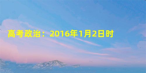 高考政治:2016年1月2日时事政治(国内新闻) 高考政治:2016年1月2日时事政治(国内新闻)