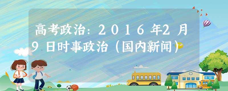 高考政治:2016年2月9日时事政治(国内新闻) 高考政治:2016年2月9日时事政治(国内新闻)