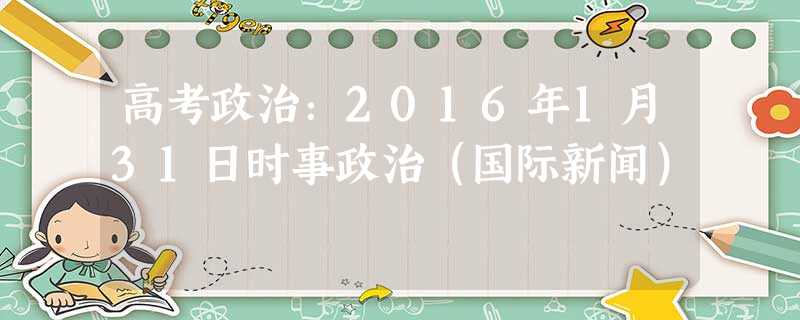 高考政治:2016年1月31日时事政治(国际新闻) 高考政治:2016年1月31日时事政治(国际新闻)