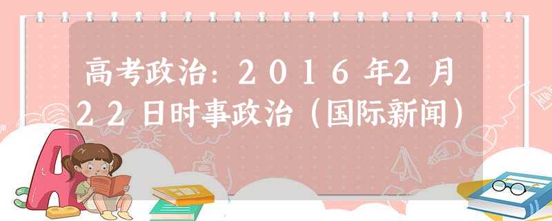 高考政治:2016年2月22日时事政治(国际新闻) 高考政治:2016年2月22日时事政治(国际新闻)