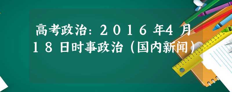 高考政治:2016年4月18日时事政治(国内新闻) 高考政治:2016年4月18日时事政治(国内新闻)