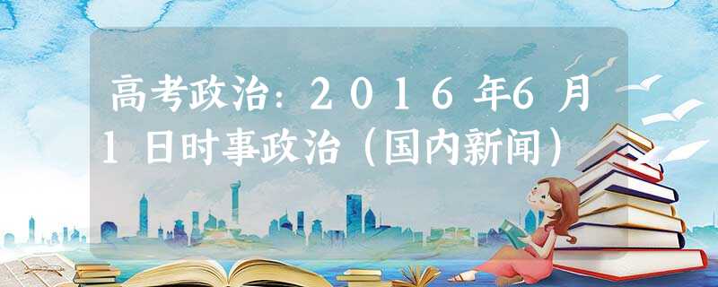 高考政治:2016年6月1日时事政治(国内新闻) 高考政治:2016年6月1日时事政治(国内新闻)