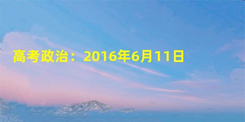 高考政治:2016年6月11日时事政治(国内新闻) 高考政治:2016年6月11日时事政治(国内新闻)