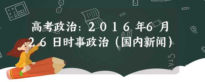 高考政治:2016年6月26日时事政治(国内新闻) 高考政治:2016年6月26日时事政治(国内新闻)