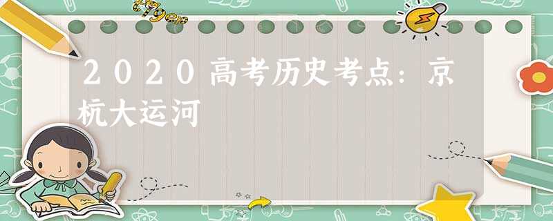 2020高考历史考点:京杭大运河 2020高考历史考点:京杭大运河