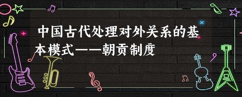 中国古代处理对外关系的基本模式——朝贡制度 中国古代处理对外关系的基本模式——朝贡制度
