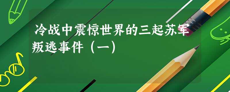 冷战中震惊世界的三起苏军叛逃事件(一) 冷战中震惊世界的三起苏军叛逃事件(一)