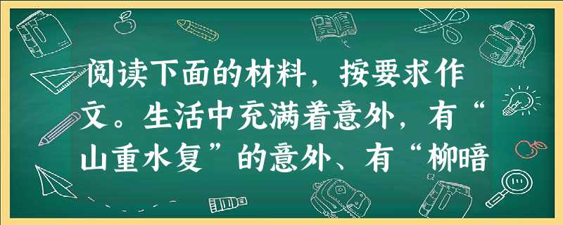 阅读下面的材料,按要求作文。生活中充满着意外,有“山重水复”的意外、有“柳暗花明”的意外、不幸的意外、美丽的意外、悲痛的意外、可笑的意外……它们与生活 阅读下面的材料,按要求作文。生活中充满着意外,有“山重水复”的意外、有“柳暗花明”的意外、不幸的意外、美丽的意外、悲痛的意外、可笑的意外……它们与生活