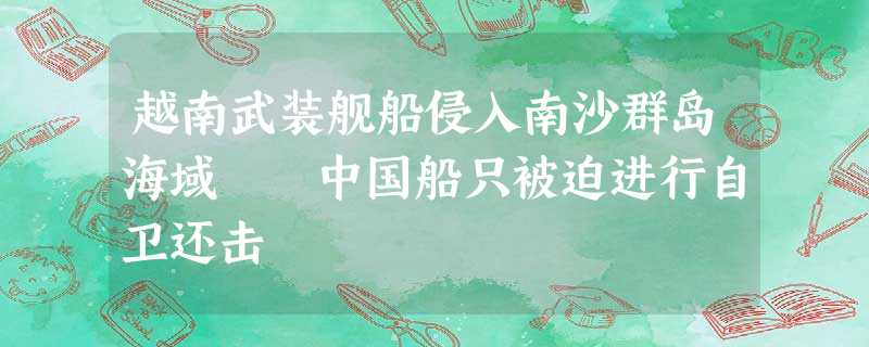 越南武装舰船侵入南沙群岛海域 中国船只被迫进行自卫还击 越南武装舰船侵入南沙群岛海域 中国船只被迫进行自卫还击