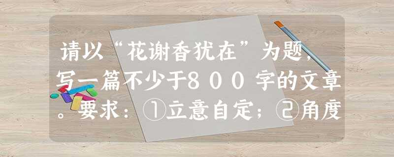 请以“花谢香犹在”为题,写一篇不少于800字的文章。要求:①立意自定;②角度自选;③除诗歌外,文体自选。 请以“花谢香犹在”为题,写一篇不少于800字的文章。要求:①立意自定;②角度自选;③除诗歌外,文体自选。