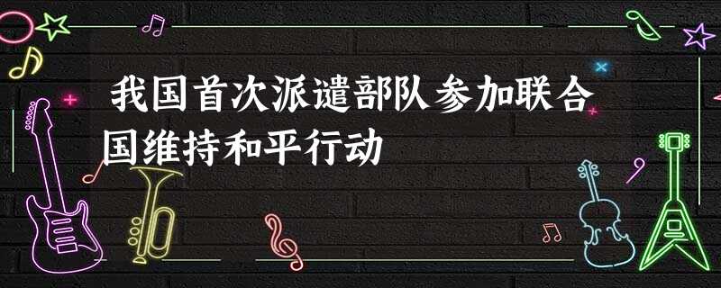 我国首次派谴部队参加联合国维持和平行动 我国首次派谴部队参加联合国维持和平行动