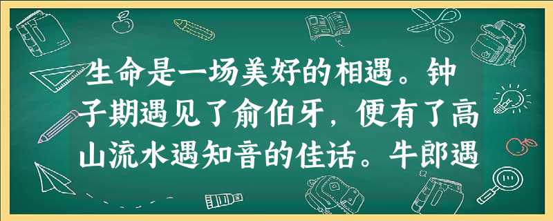 生命是一场美好的相遇。钟子期遇见了俞伯牙,便有了高山流水遇知音的佳话。牛郎遇见了织女,留下的是一场魂牵梦萦的爱情,以及年年夏夜,在星空里再版又再版的永不褪色的神 生命是一场美好的相遇。钟子期遇见了俞伯牙,便有了高山流水遇知音的佳话。牛郎遇见了织女,留下的是一场魂牵梦萦的爱情,以及年年夏夜,在星空里再版又再版的永不褪色的神