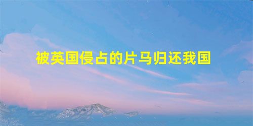 被英国侵占的片马归还我国 被英国侵占的片马归还我国