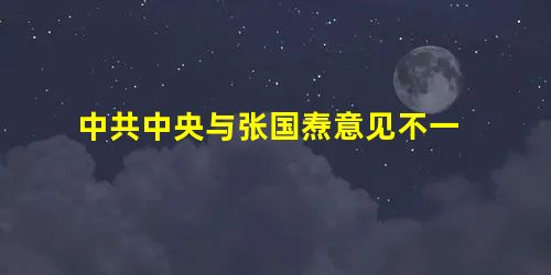 中共中央与张国焘意见不一 中共中央与张国焘意见不一