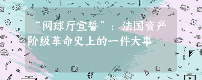 “网球厅宣誓”:法国资产阶级革命史上的一件大事 “网球厅宣誓”:法国资产阶级革命史上的一件大事