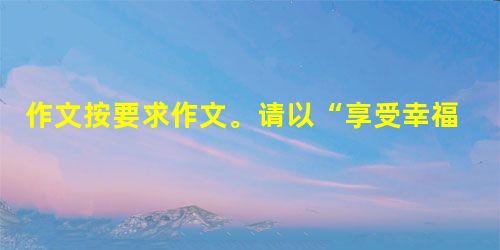 作文按要求作文。请以“享受幸福”为题,写一篇不少于800字的文章。除诗歌外,文体不限。 作文按要求作文。请以“享受幸福”为题,写一篇不少于800字的文章。除诗歌外,文体不限。