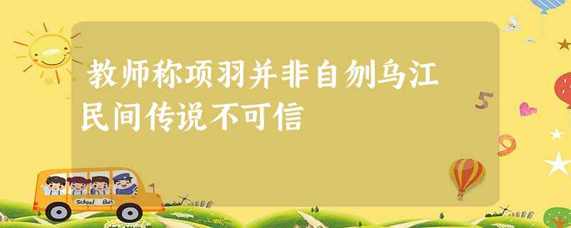 教师称项羽并非自刎乌江 民间传说不可信 教师称项羽并非自刎乌江 民间传说不可信
