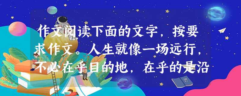 作文阅读下面的文字,按要求作文。人生就像一场远行,不必在乎目的地,在乎的是沿途的风景及看风景的心情。让心灵去旅行。悠悠岁月,一路走来,洒下我们的欢笑与泪水。一路 作文阅读下面的文字,按要求作文。人生就像一场远行,不必在乎目的地,在乎的是沿途的风景及看风景的心情。让心灵去旅行。悠悠岁月,一路走来,洒下我们的欢笑与泪水。一路