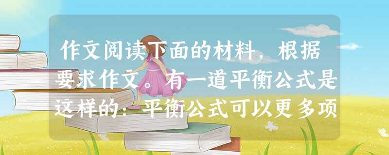 作文阅读下面的材料,根据要求作文。有一道平衡公式是这样的:平衡公式可以更多项地延伸添加,因为,多和少,在自然定律下永远都被扯在一起。沙滩上多了一粒沙和 作文阅读下面的材料,根据要求作文。有一道平衡公式是这样的:平衡公式可以更多项地延伸添加,因为,多和少,在自然定律下永远都被扯在一起。沙滩上多了一粒沙和