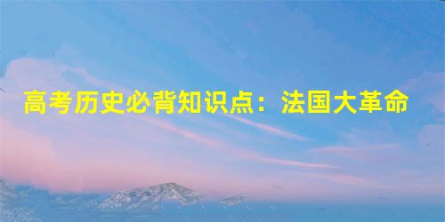 高考历史必背知识点:法国大革命和拿破仑帝国 高考历史必背知识点:法国大革命和拿破仑帝国