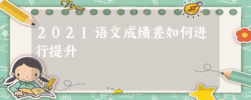 2021语文成绩差如何进行提升 2021语文成绩差如何进行提升