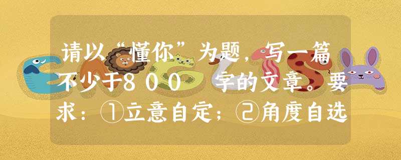 请以“懂你”为题,写一篇不少于800 字的文章。要求:①立意自定;②角度自选;③除诗歌外,文体自选。 请以“懂你”为题,写一篇不少于800 字的文章。要求:①立意自定;②角度自选;③除诗歌外,文体自选。