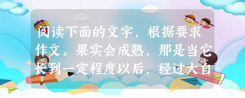 阅读下面的文字,根据要求作文。果实会成熟,那是当它长到一定程度以后,经过大自然风吹日晒雨淋,外壳更坚固,颜色更鲜艳,整个果子散发出诱人的芳香。人们不管在森林或农 阅读下面的文字,根据要求作文。果实会成熟,那是当它长到一定程度以后,经过大自然风吹日晒雨淋,外壳更坚固,颜色更鲜艳,整个果子散发出诱人的芳香。人们不管在森林或农