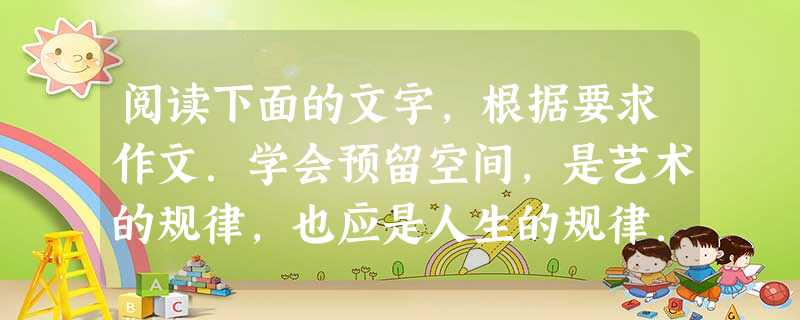 阅读下面的文字,根据要求作文.学会预留空间,是艺术的规律,也应是人生的规律.我们要善于放飞自己,给自己一个艺术的空间、思考的空间、探索的空间、发现的空间、创新的 阅读下面的文字,根据要求作文.学会预留空间,是艺术的规律,也应是人生的规律.我们要善于放飞自己,给自己一个艺术的空间、思考的空间、探索的空间、发现的空间、创新的