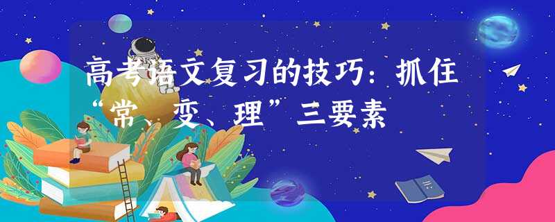 高考语文复习的技巧:抓住“常、变、理”三要素 高考语文复习的技巧:抓住“常、变、理”三要素