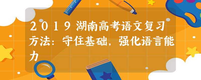 2019湖南高考语文复习方法:守住基础,强化语言能力 2019湖南高考语文复习方法:守住基础,强化语言能力