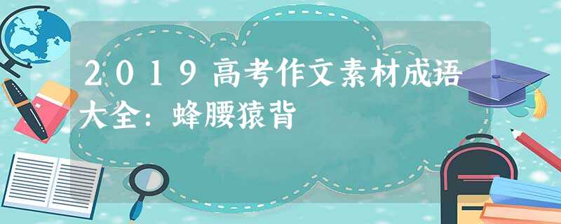 2019高考作文素材成语大全:蜂腰猿背 2019高考作文素材成语大全:蜂腰猿背
