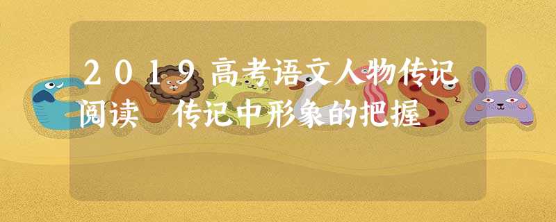 2019高考语文人物传记阅读 传记中形象的把握 2019高考语文人物传记阅读 传记中形象的把握