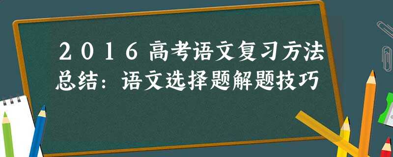 2016高考语文复习方法总结:语文选择题解题技巧 2016高考语文复习方法总结:语文选择题解题技巧